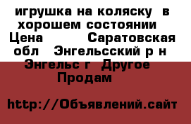 .игрушка на коляску, в хорошем состоянии › Цена ­ 250 - Саратовская обл., Энгельсский р-н, Энгельс г. Другое » Продам   